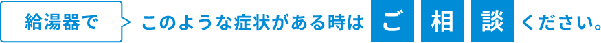 給湯器でこのような症状がある時はご相談ください。